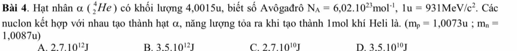 ạt nhân alpha (_2^(4He) có khối lượng 4,0015u, biết số Avôgađrô N_A)=6,02.10^(23)mol^(-1), 1u=931MeV/c^2. Các
nuclon kết hợp với nhau tạo thành hạt α, năng lượng tỏa ra khi tạo thành 1mol khí Heli là. (m_p=1,0073u; m_n=
1,0087u)
A. 2.7.10^(12)J B. 3.5.10^(12)J C. 2.7.10^(10)J D. 3.5.10^(10)J