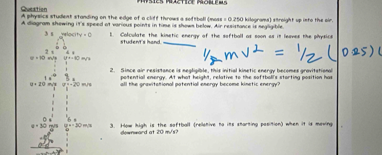 Physics Practice Problems 
Question 
A physics student standing on the edge of a cliff throws a softball (mass =0.250 kilograms) straight up into the air. 
A diagram showing it's speed at various points in time is shown below. Air resistance is negligible.
3 s · 0 1. Calculate the kinetic energy of the softball as soon as it leaves the physics 
student's hand.
7 s ∠
u· 10 m/s U=-10m/
2. Since air resistance is negligible, this initial kinetic energy becomes gravitational 
1 potential energy. At what height, relative to the softball's starting position has
U· 20 m/s sigma =-20m/s all the gravitational potential energy become kinetic energy?
u=30 m/s u=-30m/s 3. How high is the softball (relative to its starting position) when it is moving 
downward at 20 m/s?