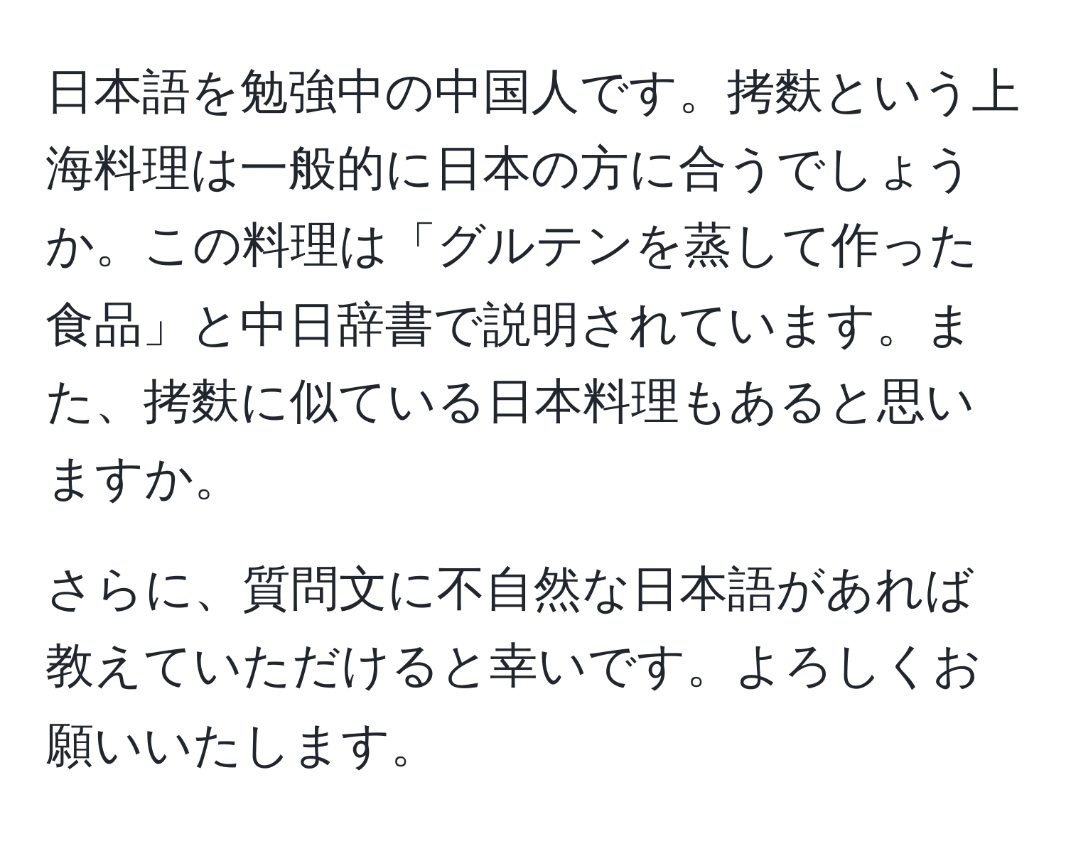 日本語を勉強中の中国人です。拷麩という上海料理は一般的に日本の方に合うでしょうか。この料理は「グルテンを蒸して作った食品」と中日辞書で説明されています。また、拷麩に似ている日本料理もあると思いますか。

さらに、質問文に不自然な日本語があれば教えていただけると幸いです。よろしくお願いいたします。