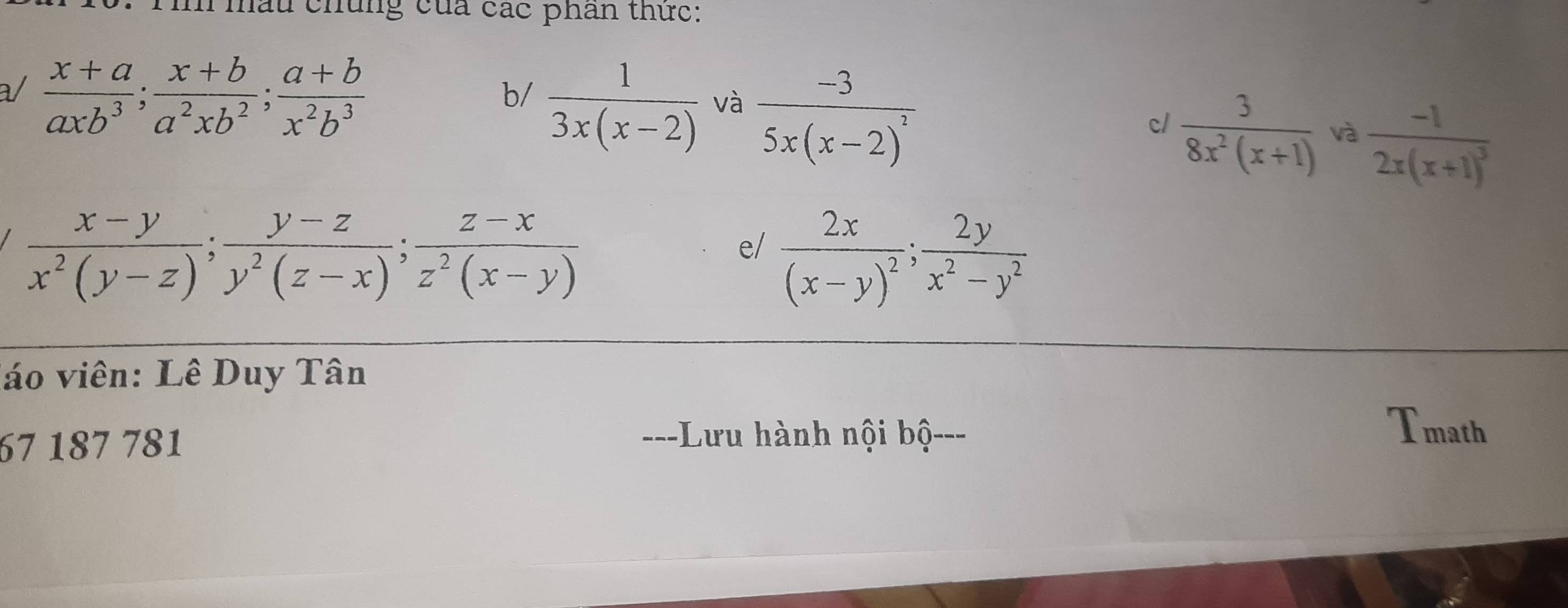 Tì mấu chủng của các phan thức: 
b/  1/3x(x-2)  và frac -35x(x-2)^2
a/  (x+a)/axb^3 ;  (x+b)/a^2xb^2 ;  (a+b)/x^2b^3   3/8x^2(x+1)  và frac -12x(x+1)^3
c/
 (x-y)/x^2(y-z) ;  (y-z)/y^2(z-x) ;  (z-x)/z^2(x-y) 
e/ frac 2x(x-y)^2;  2y/x^2-y^2 
lo viên: Lê Duy Tân 
67 187 781 ==-Lưu hành nội bộ-== 
Tmath