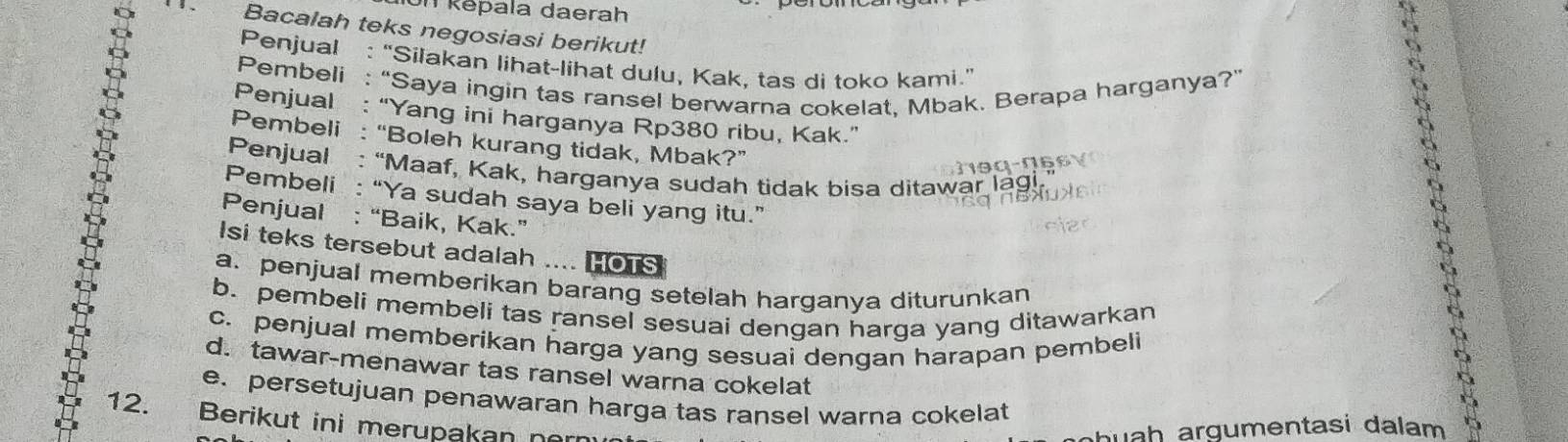 Un Rēpala daerah 
Bacalah teks negosiasi berikut! 
Penjual : “Silakan lihat-lihat dulu, Kak, tas di toko kami.” 
Pembeli : “Saya ingin tas ransel berwarna cokelat, Mbak. Berapa harganya?” 
Penjual : “Yang ini harganya Rp380 ribu, Kak.” 
Pembeli : “Boleh kurang tidak, Mbak?” 
Penjual : “Maaf, Kak, harganya sudah tidak bisa ditawar lagi 
Pembeli : “Ya sudah saya beli yang itu.” 
Penjual : “Baik, Kak.” 
Isi teks tersebut adalah .... HOTS 
a. penjual memberikan barang setelah harganya diturunkan 
b. pembeli membeli tas ransel sesuai dengan harga yang ditawarkan 
c. penjual memberikan harga yang sesuai dengan harapan pembeli 
d. tawar-menawar tas ransel warna cokelat 
e. persetujuan penawaran harga tas ransel warna cokelat 
12. Berikut ini merupakan no 
b u a h argumentasi dalam 5