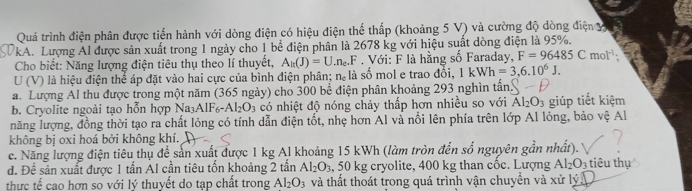 Quá trình điện phân được tiến hành với dòng điện có hiệu điện thế thấp (khoảng 5 V) và cường độ dòng điện 3
kA. Lượng Al được sản xuất trong 1 ngày cho 1 bể điện phân là 2678 kg với hiệu suất dòng điện là 95%.
Cho biết: Năng lượng điện tiêu thụ theo lí thuyết, A_1t(J)=U.n_e.F. Với: F là hằng số Faraday, F=96485Cmol^(-1):
U (V) là hiệu điện thế áp đặt vào hai cực của bình điện phân; n. là số mol e trao đổi, 1kWh=3,6.10^6J.
a. Lượng Al thu được trong một năm (365 ngày) cho 300 bể điện phân khoảng 293 nghìn tần.
b. Cryolite ngoài tạo hỗn hợp Na_3AlF_6-Al_2O_3 có nhiệt độ nóng chảy thấp hơn nhiều so với Al_2O_3 giúp tiết kiệm
năng lượng, đồng thời tạo ra chất lỏng có tính dẫn điện tốt, nhẹ hơn Al và nổi lên phía trên lớp Al lỏng, bảo vệ Al
không bị oxi hoá bởi không khí.
c. Năng lượng điện tiêu thụ để sản xuất được 1 kg Al khoảng 15 kWh (làm tròn đến số nguyên gần nhất).
d. Để sản xuất được 1 tấn Al cần tiêu tốn khoảng 2 tấn Al_2O_3 , 50 kg cryolite, 400 kg than cốc. Lượng Al_2O_3 tiêu thụ
thực tế cao hơn so với lý thuyết do tạp chất trong Al_2O_3 và thất thoát trong quá trình vận chuyển và xử lý.