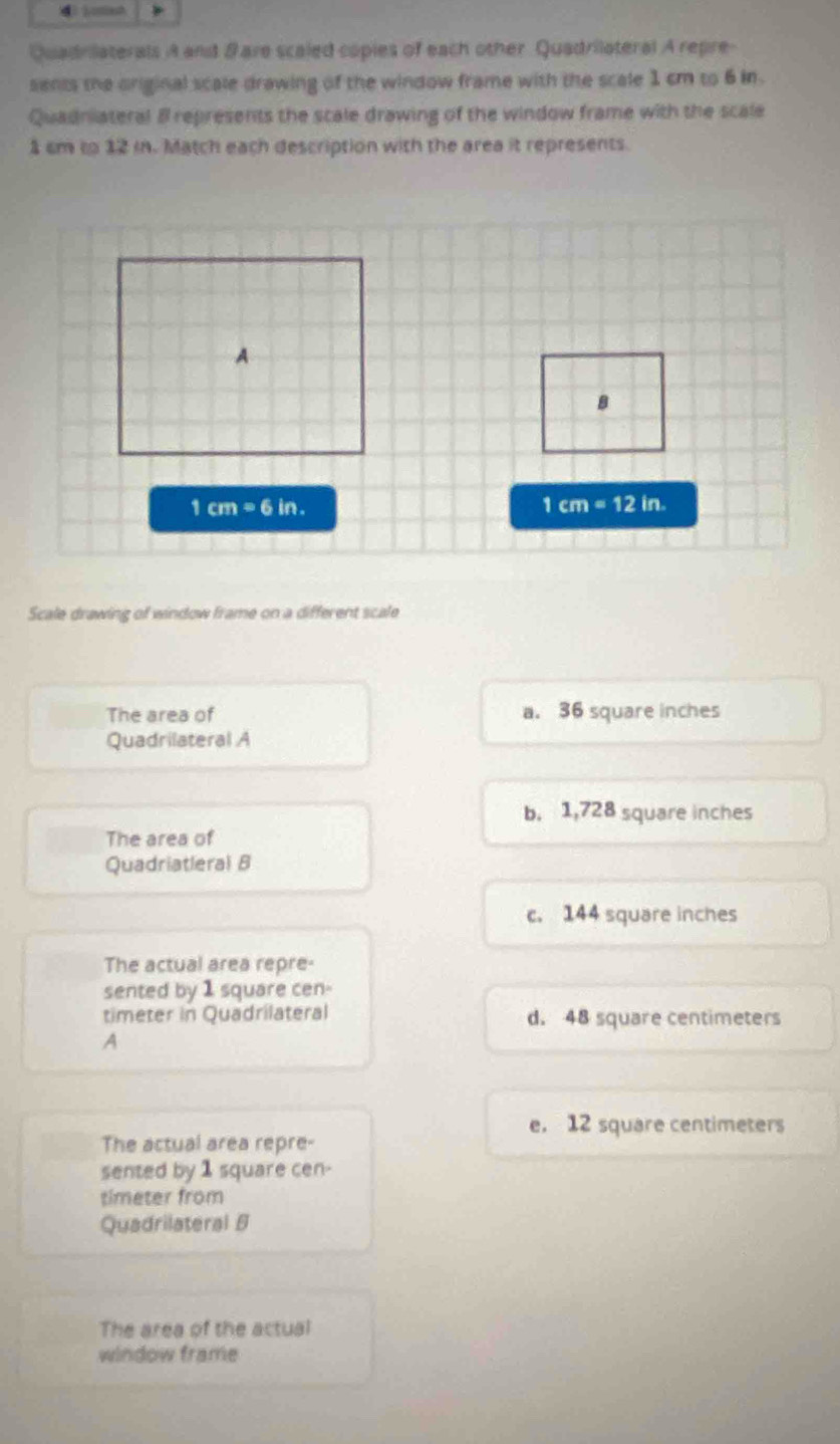 Quadrilaterals A and & are scaled copies of each other Quadrilateral A repre-
sents the original scale drawing of the window frame with the scale 1 cm to 6 in.
Quadniateral 8 represents the scale drawing of the window frame with the scale
1 cm to 12 i. Match each description with the area it represents.
A
B
1cm=6in.
1cm=12in. 
Scale drawing of window frame on a different scale
The area of a. 36 square inches
Quadrilateral A
b. 1,728 square inches
The area of
Quadriatleral B
c. 144 square inches
The actual area repre-
sented by 1 square cen-
timeter in Quadrilateral d. 48 square centimeters
A
e. 12 square centimeters
The actual area repre-
sented by 1 square cen-
timeter from
Quadrilateral 5
The area of the actual
window frame
