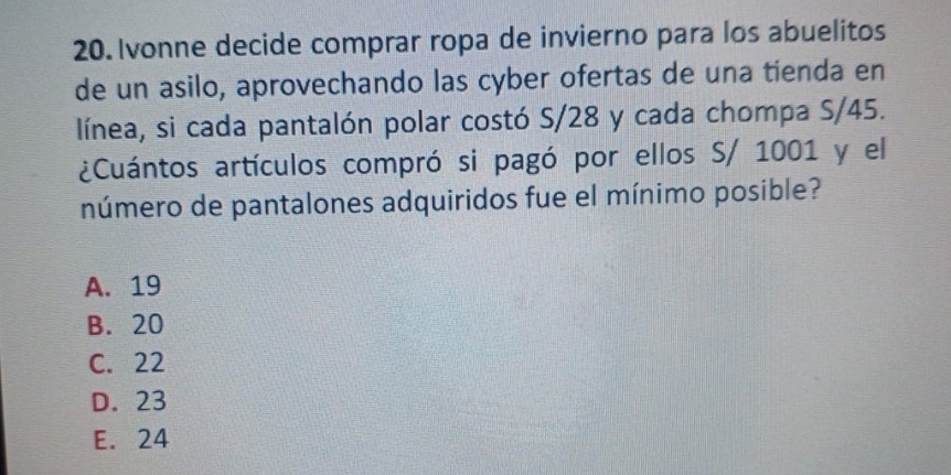 Ivonne decide comprar ropa de invierno para los abuelitos
de un asilo, aprovechando las cyber ofertas de una tienda en
línea, si cada pantalón polar costó S/28 y cada chompa S/45.
¿Cuántos artículos compró si pagó por ellos S/ 1001 y el
número de pantalones adquiridos fue el mínimo posible?
A. 19
B. 20
C. 22
D. 23
E. 24