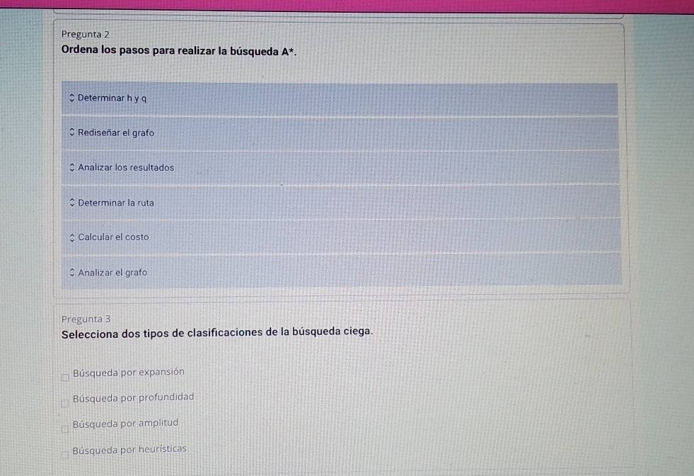 Pregunta 2
Ordena los pasos para realizar la búsqueda A^*.
Determinar h y q
$ Rediseñar el grafo
Analizar los resultados
Determinar la ruta
Calcular el costo
$ Analizar el grafo
Pregunta 3
Selecciona dos tipos de clasificaciones de la búsqueda ciega.
Búsqueda por expansión
Búsqueda por profundidad
Búsqueda por amplitud
Búsqueda por heurísticas