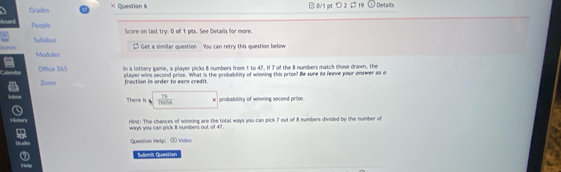 Grades 17 × Question 6 □ 0/1 pt つ 2 $ 19 Details 
seard People 
Score on last try: 0 of 1 pts. See Details for more. 
Syllabus 
curtes [ Get a similar question You can retry this question below 
Modules 
Calendas Office 365 
In a lottery game, a player picks 8 numbers from 1 to 47. If 7 of the 8 numbers match those drawn, the 
player wins second prize. What is the probability of winning this prize? Be sure to leave your answer as a 
Zoom fraction in order to earn credit. 
There is  78/76058  probability of winning second prize. 
History 
Hint: The chances of winning are the total ways you can pick 7 out of 8 numbers divided by the number of 
ways you can pick 8 numbers out of 47. 
Question Help: - Video 
Submit Question