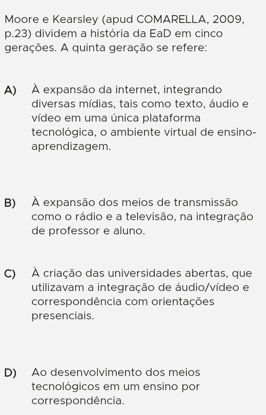 Moore e Kearsley (apud COMARELLA, 2009,
p.23) dividem a história da EaD em cinco
gerações. A quinta geração se refere:
A) À expansão da internet, integrando
diversas mídias, tais como texto, áudio e
vídeo em uma única plataforma
tecnológica, o ambiente virtual de ensino-
aprendizagem.
B) À expansão dos meios de transmissão
como o rádio e a televisão, na integração
de professor e aluno.
C) À criação das universidades abertas, que
utilizavam a integração de áudio/vídeo e
correspondência com orientações
presenciais.
D) Ao desenvolvimento dos meios
tecnológicos em um ensino por
correspondência.