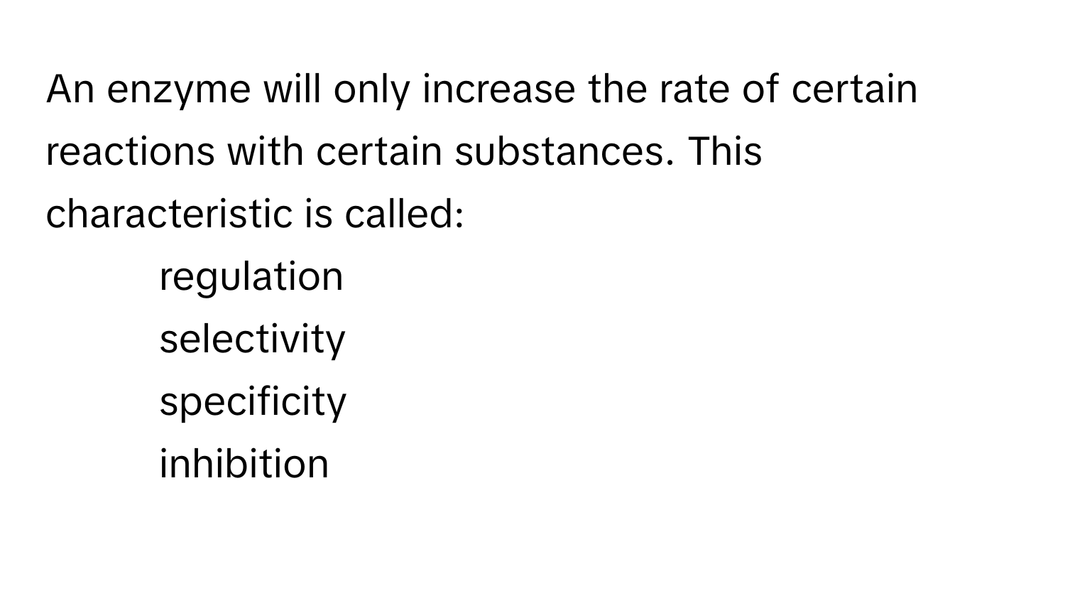 An enzyme will only increase the rate of certain reactions with certain substances. This characteristic is called:

1. regulation
2. selectivity
3. specificity
4. inhibition