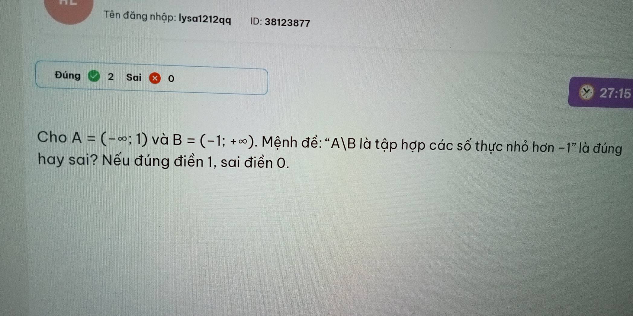 Tên đăng nhập: lysa1212qq ID: 38123877
Đúng 2 Sai 0
27:15
Cho A=(-∈fty ;1) và B=(-1;+∈fty ). Mệnh đề: ' A|B là tập hợp các số thực nhỏ hơn -1" là đúng 
hay sai? Nếu đúng điền 1, sai điền 0.