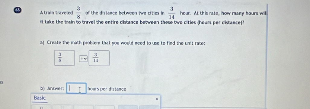 A train traveled  3/8  of the distance between two cities in  3/14  hour. At this rate, how many hours will 
it take the train to travel the entire distance between these two cities (hours per distance)? 
a) Create the math problem that you would need to use to find the unit rate:
 3/8   3/14 
S 
b) Answer; hours per distance 
Basic 
×