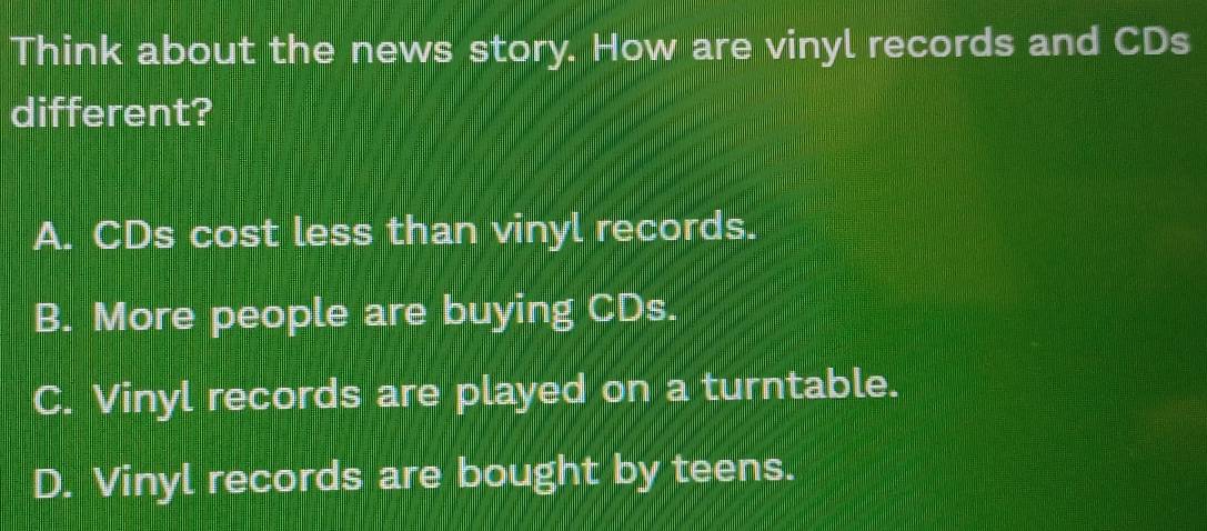 Think about the news story. How are vinyl records and CDs
different?
A. CDs cost less than vinyl records.
B. More people are buying CDs.
C. Vinyl records are played on a turntable.
D. Vinyl records are bought by teens.