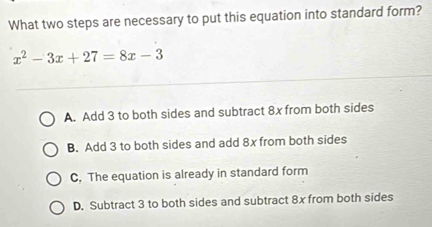 What two steps are necessary to put this equation into standard form?
x^2-3x+27=8x-3
A. Add 3 to both sides and subtract 8x from both sides
B. Add 3 to both sides and add 8x from both sides
C. The equation is already in standard form
D. Subtract 3 to both sides and subtract 8x from both sides