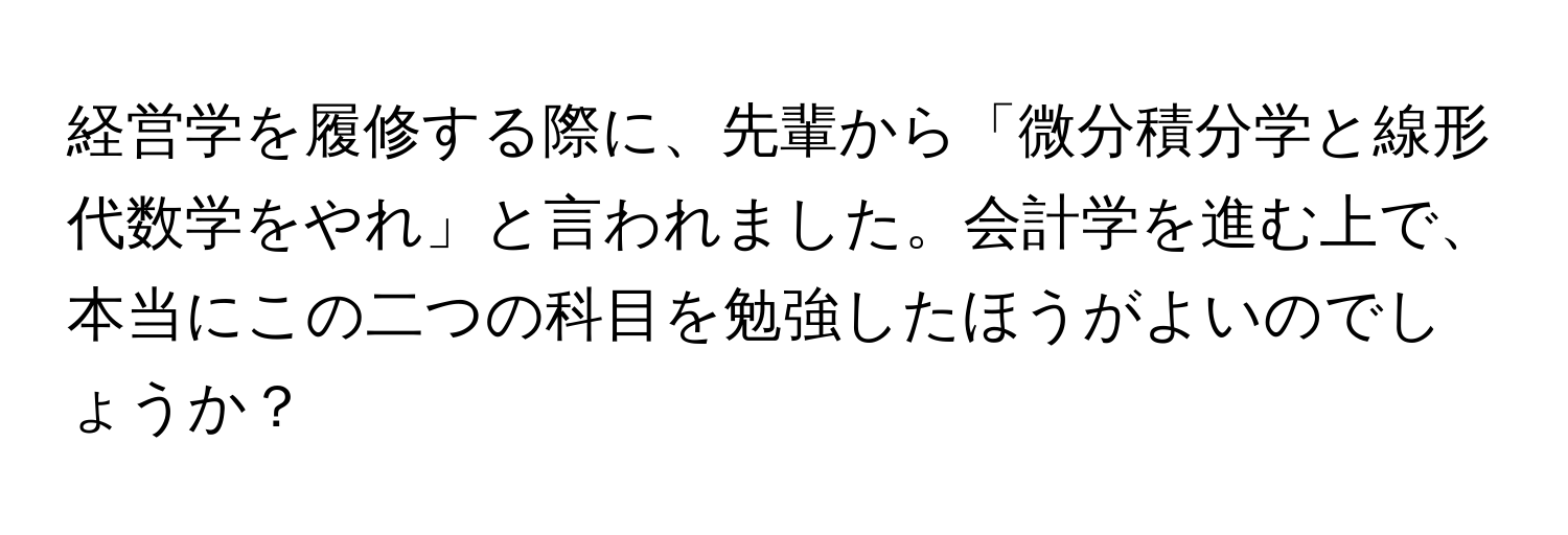 経営学を履修する際に、先輩から「微分積分学と線形代数学をやれ」と言われました。会計学を進む上で、本当にこの二つの科目を勉強したほうがよいのでしょうか？