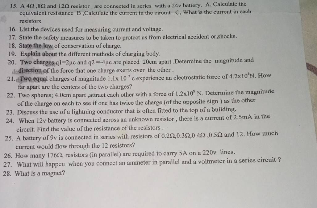 A 4Ω , 8Ω and 12Ω resistor are connected in series with a 24v battery. A, Calculate the 
equivalent resistance B ,Calculate the current in the circuit C, What is the current in each 
resistors 
16. List the devices used for measuring current and voltage. 
17. State the safety measures to be taken to protect us from electrical accident or shocks. 
18. State the law of conservation of charge. 
19. Explain about the different methods of charging body. 
20. Two charges 1=2 μc and q2=-4mu c are placed 20cm apart .Determine the magnitude and 
direction of the force that one charge exerts over the other . 
21. Two equal charges of magnitude 1.1* 10^7 c experience an electrostatic force of 4.2x10^4N. How 
far apart are the centers of the two charges? 
22. Two spheres; 4.0cm apart ,attract each other with a force of 1.2* 10^9N. Determine the magnitude 
of the charge on each to see if one has twice the charge (of the opposite sign ) as the other 
23. Discuss the use of a lightning conductor that is often fitted to the top of a building. 
24. When 12v battery is connected across an unknown resistor , there is a current of 2.5mA in the 
circuit. Find the value of the resistance of the resistors . 
25. A battery of 9v is connected in series with resistors of 0.2Ω, 0.3Ω, 0.4Ω , 0.5Ω and 12. How much 
current would flow through the 12 resistors? 
26. How many 176Ω, resistors (in parallel) are required to carry 5A on a 220v lines. 
27. What will happen when you connect an ammeter in parallel and a voltmeter in a series circuit ? 
28. What is a magnet?