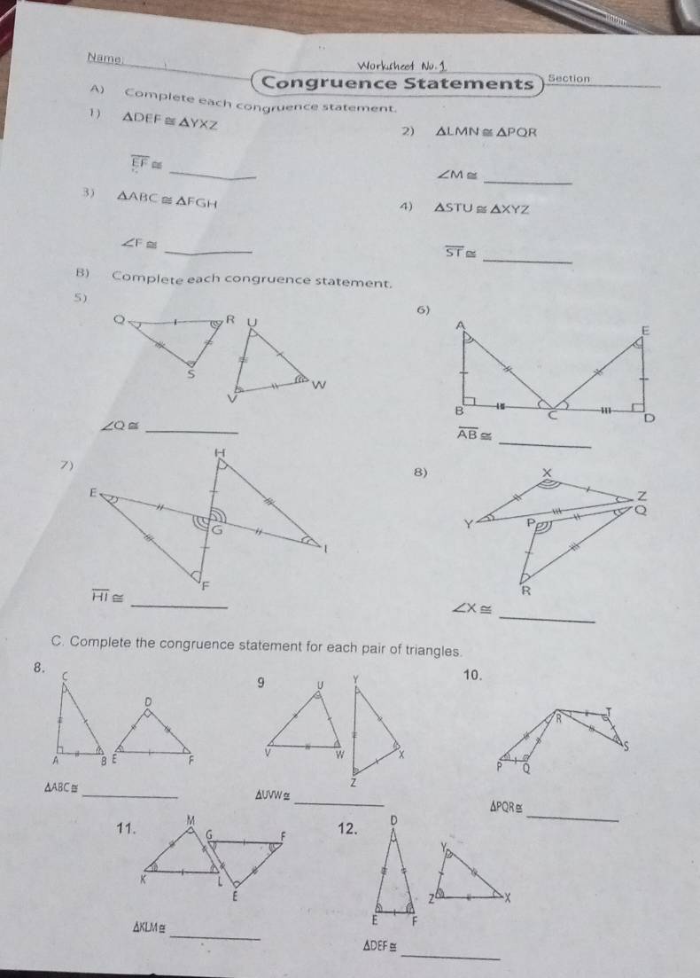 Name
Worksheet 1
Congruence Statements Section
A) Complete each congruence statement.
1) △ DEF≌ △ YXZ
2) △ LMN≌ △ PQR
_
overline EF≌ _
∠ M≌
3) △ ABC≌ △ FGH
4) △ STU≌ △ XYZ
_
overline ST≌
_
∠ F≌
B) Complete each congruence statement.
5)
_
_ ∠ Q≌
7)
8)
_
_
C. Complete the congruence statement for each pair of triangles.
8.
10.
D
T
R
s
P
_ △ ABC≌
_
_
ΔPQR≅
12. D
_
△ KL Mez6 -x
E F
_
△DEF≅