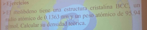 Ejercicios 
El molibdeno tiene una estructura cristalina BCC, un 
radio atómico de 0.1363 nm y un peso atómico de 95.94
g/mol. Calcular su densidad teórica.