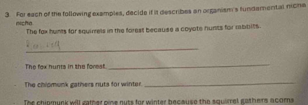 For each of the following examples, decide if it describes an organism's fundamental nicha 
niche. 
The fox hunts for squirrels in the forest because a coyote hunts for rabbits. 
_ 
The fox hunts in the forest. 
_ 
The chipmunk gathers nuts for winter. 
_ 
The chipmunk will gather pine nuts for winter because the squirrel gathers acorns