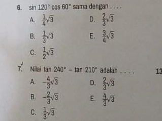 sin 120°cos 60° sama dengan . . . .
A.  1/4 sqrt(3) D.  2/3 sqrt(3)
B.  1/3 sqrt(3) E.  3/4 sqrt(3)
C.  1/2 sqrt(3)
7. Nilai tan 240°-tan 210° adalah . . . . 13
A. - 4/3 sqrt(3) D.  2/3 sqrt(3)
B. - 2/3 sqrt(3) E.  4/3 sqrt(3)
C.  1/3 sqrt(3)