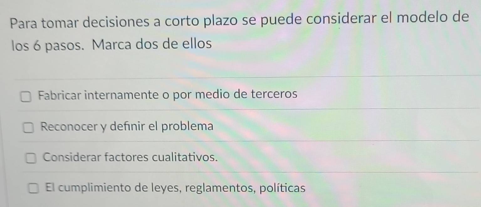 Para tomar decisiones a corto plazo se puede considerar el modelo de
los 6 pasos. Marca dos de ellos
Fabricar internamente o por medio de terceros
Reconocer y defınir el problema
Considerar factores cualitativos.
El cumplimiento de leyes, reglamentos, políticas