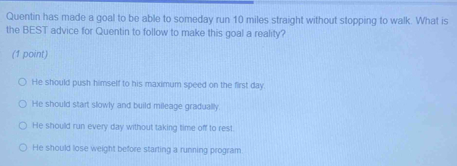 Quentin has made a goal to be able to someday run 10 miles straight without stopping to walk. What is
the BEST advice for Quentin to follow to make this goal a reality?
(1 point)
He should push himself to his maximum speed on the first day.
He should start slowly and build mileage gradually.
He should run every day without taking time off to rest.
He should lose weight before starting a running program.