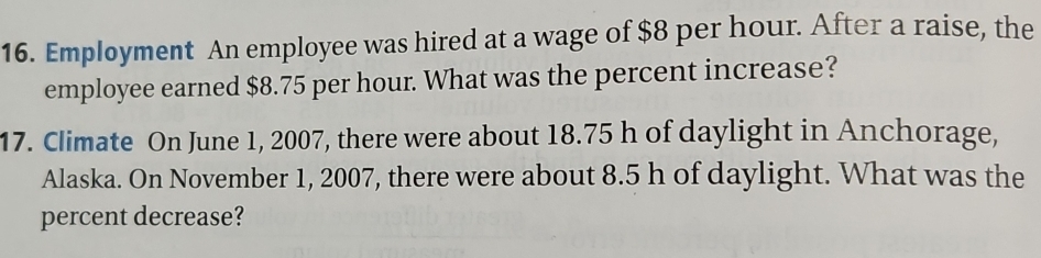 Employment An employee was hired at a wage of $8 per hour. After a raise, the 
employee earned $8.75 per hour. What was the percent increase? 
17. Climate On June 1, 2007, there were about 18.75 h of daylight in Anchorage, 
Alaska. On November 1, 2007, there were about 8.5 h of daylight. What was the 
percent decrease?