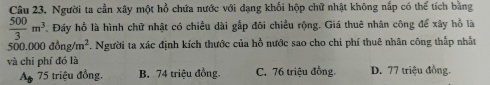 Người ta cần xây một hồ chứa nước với dạng khối hộp chữ nhật không nắp có thể tích bằng
 500/3 m^3 Đáy hồ là hình chữ nhật có chiều dài gắp đôi chiều rộng. Giá thuê nhân công để xây hồ là
500.000 đ0 ng/m^2. Người ta xác định kích thước của hồ nước sao cho chi phí thuê nhân công thắp nhất
và chi phí đó là
A# 75 triệu đồng. B. 74 triệu đồng. C. 76 triệu đồng. D. 77 triệu đồng.