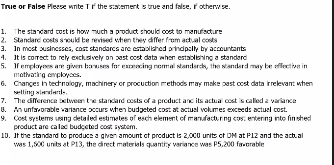 True or False Please write T if the statement is true and false, if otherwise. 
1. The standard cost is how much a product should cost to manufacture 
2. Standard costs should be revised when they differ from actual costs 
3. In most businesses, cost standards are established principally by accountants 
4. It is correct to rely exclusively on past cost data when establishing a standard 
5. If employees are given bonuses for exceeding normal standards, the standard may be effective in 
motivating employees. 
6. Changes in technology, machinery or production methods may make past cost data irrelevant when 
setting standards. 
7. The difference between the standard costs of a product and its actual cost is called a variance 
8. An unfavorable variance occurs when budgeted cost at actual volumes exceeds actual cost. 
9. Cost systems using detailed estimates of each element of manufacturing cost entering into finished 
product are called budgeted cost system. 
10. If the standard to produce a given amount of product is 2,000 units of DM at P12 and the actual 
was 1,600 units at P13, the direct materials quantity variance was P5,200 favorable