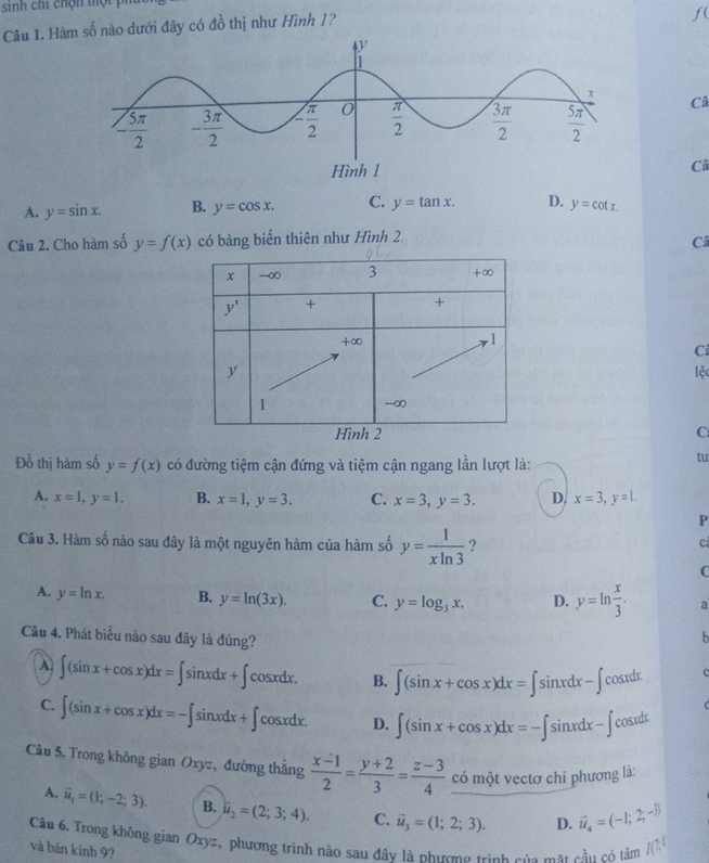 sinh chi chộn một i
Câu 1. Hàm số nào dưới đây có đồ thị như Hình 1?
f(
Câ
Câ
A. y=sin x. B. y=cos x. C. y=tan x. D. y=cot x.
Câu 2. Cho hàm số y=f(x) có bảng biến thiên như Hình 2.
Câ
C
lệc
C
Đồ thị hàm số y=f(x) có đường tiệm cận đứng và tiệm cận ngang lần lượt là:
tu
A. x=1,y=1. B. x=1,y=3. C. x=3,y=3. D, x=3,y=1.
P
Câu 3. Hàm số nào sau đây là một nguyên hàm của hàm số y= 1/xln 3  ?
c
C
A. y=ln x. B. y=ln (3x). C. y=log _3x. D. y=ln  x/3 . a
Câu 4. Phát biểu nào sau đây là đúng?

A ∈t (sin x+cos x)dx=∈t sin xdx+∈t cos xdx. B. ∈t (sin x+cos x)dx=∈t sin xdx-∈t cos xdx
C. ∈t (sin x+cos x)dx=-∈t sin xdx+∈t cos xdx. D. ∈t (sin x+cos x)dx=-∈t sin xdx-∈t cos xdx
Câu 5. Trong không gian Oxyz, đường thắng  (x-1)/2 = (y+2)/3 = (z-3)/4  có một vectơ chỉ phương là:
A. overline u_1=(1;-2;3). B. u_2=(2;3;4). C. vector u_3=(1;2;3). D. vector u_4=(-1;2;-j)
Câu 6, Trong không gian Oxyz, phương trình nào sau đây là phương trình của mt cầu có tàm IC^(15)
và bản kính 9?