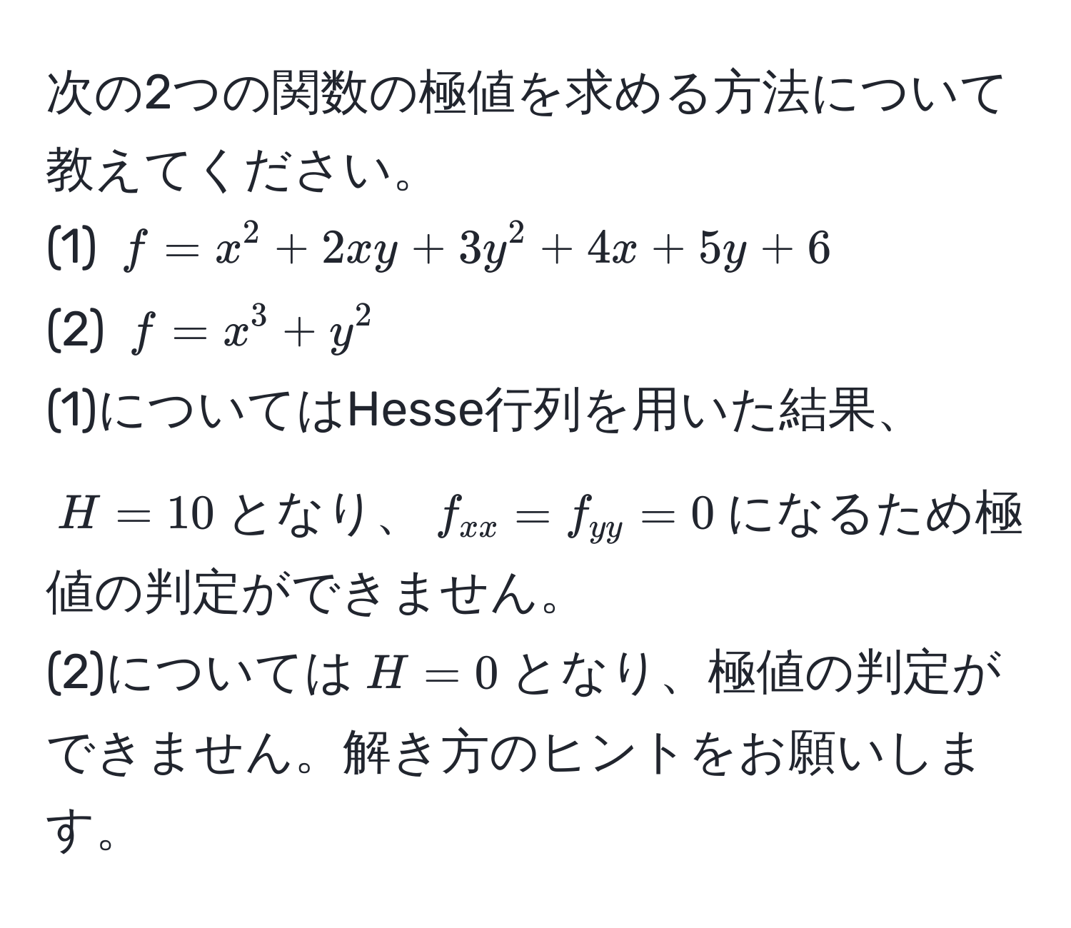 次の2つの関数の極値を求める方法について教えてください。  
(1) $f = x^(2 + 2xy + 3y^2 + 4x + 5y + 6$  
(2) $f = x^3 + y^2$  
(1)についてはHesse行列を用いた結果、$H = 10$となり、$f_xx) = f_yy = 0$になるため極値の判定ができません。  
(2)については$H = 0$となり、極値の判定ができません。解き方のヒントをお願いします。