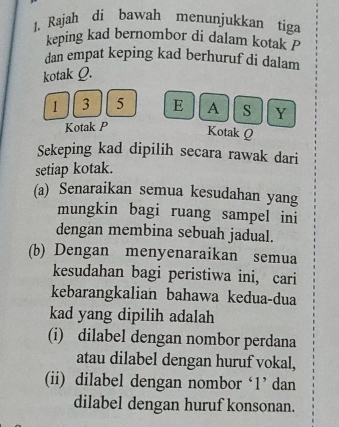 Rajah di bawah menunjukkan tiga 
keping kad bernombor di dalam kotak P
dan empat keping kad berhuruf di dalam 
kotak Q.
1 3 5 E A S Y
Kotak P
Kotak Q
Sekeping kad dipilih secara rawak dari 
setiap kotak. 
(a) Senaraikan semua kesudahan yang 
mungkin bagi ruang sampel ini 
dengan membina sebuah jadual. 
(b) Dengan menyenaraikan semua 
kesudahan bagi peristiwa ini, cari 
kebarangkalian bahawa kedua-dua 
kad yang dipilih adalah 
(i) dilabel dengan nombor perdana 
atau dilabel dengan huruf vokal, 
(ii) dilabel dengan nombor ‘ 1 ’ dan 
dilabel dengan huruf konsonan.