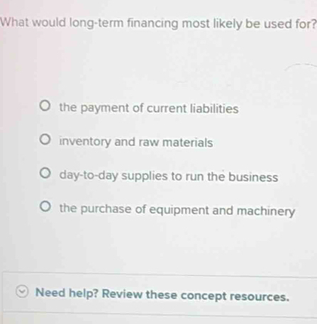 What would long-term financing most likely be used for?
the payment of current liabilities
inventory and raw materials
day-to-day supplies to run the business
the purchase of equipment and machinery
Need help? Review these concept resources.