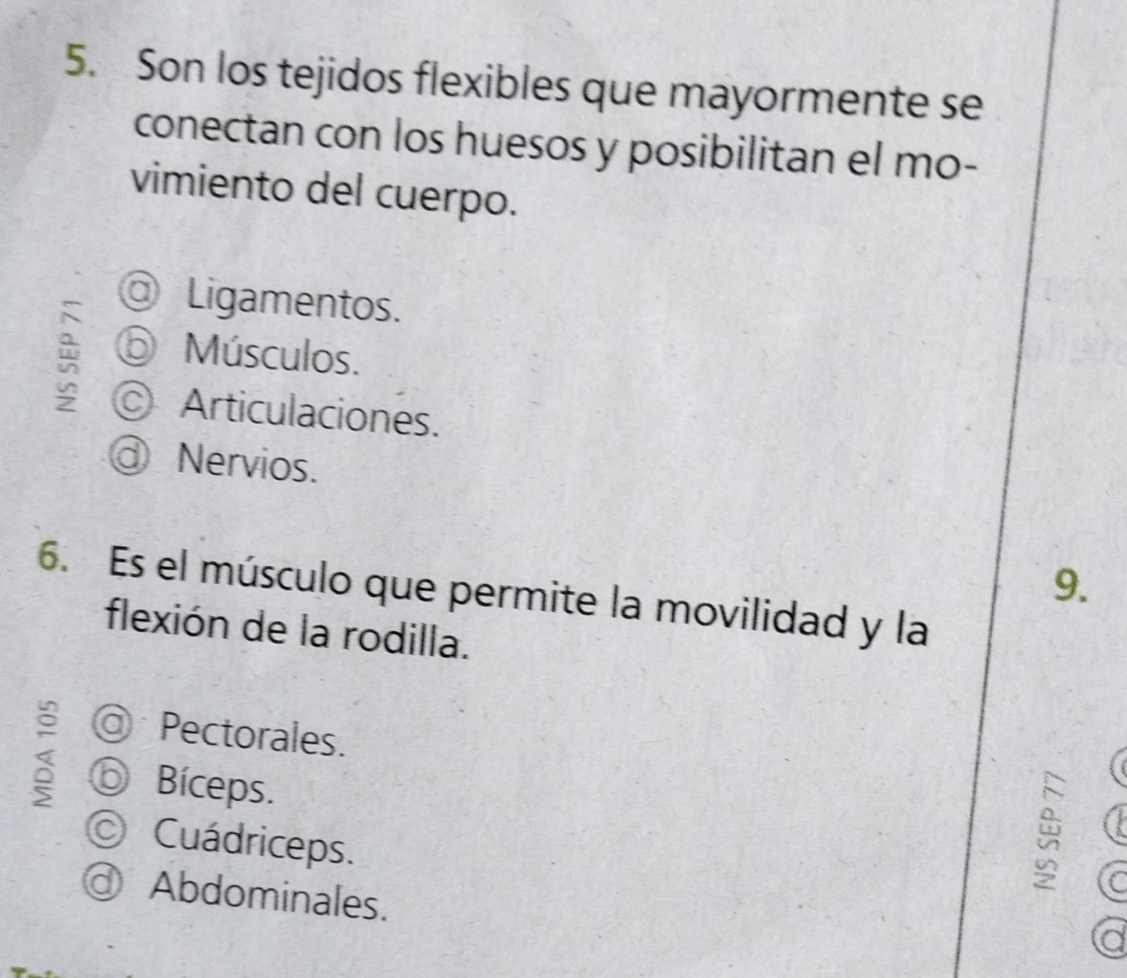 Son los tejidos flexibles que mayormente se
conectan con los huesos y posibilitan el mo-
vimiento del cuerpo.
Ligamentos.
⑤ Músculos.
Articulaciones.
d Nervios.
9.
6. Es el músculo que permite la movilidad y la
flexión de la rodilla.
Pectorales.
⑥ Bíceps.
© Cuádriceps.
Abdominales.
a