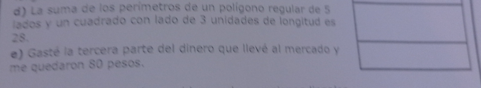 La suma de los perímetros de un polígono regular de 5
lados y un cuadrado con lado de 3 unidades de longitud es
28. 
e) Gasté la tercera parte del dinero que llevé al mercado y 
me quedaron 80 pesos.