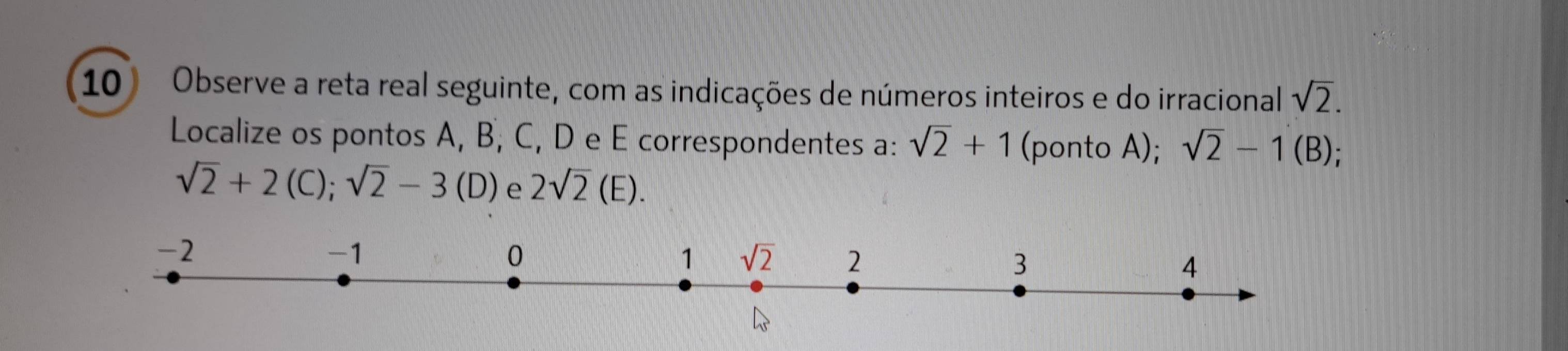 Observe a reta real seguinte, com as indicações de números inteiros e do irracional sqrt(2).
Localize os pontos A, B, C, D e E correspondentes a: sqrt(2)+1 (ponto A); sqrt(2)-1(B)
sqrt(2)+2(C);sqrt(2)-3(D) e 2sqrt(2)(E).