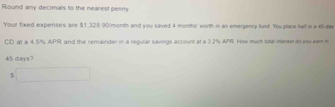 Round any decimals to the nearest penny 
Your fixed expenses are $1.328 90/month and you saved 4 months ' worth in an emergency fund You place half in a 45-day
CD at a 4.5% APR and the remainder in a regular savings account at a 3.2% APR How much total inferest do you eam in
45 days? 
5