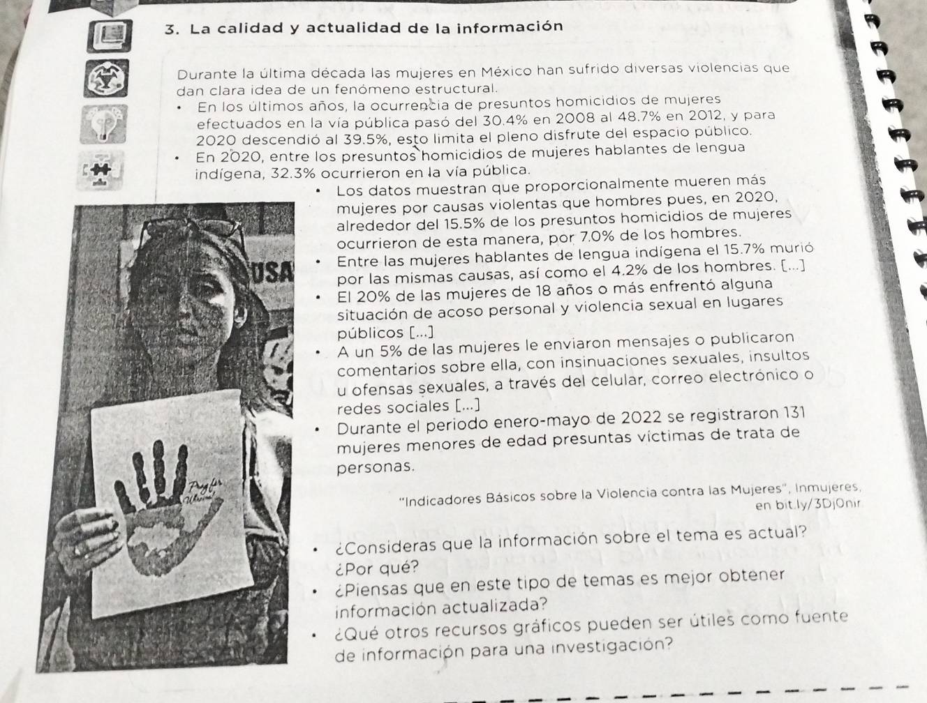 La calidad y actualidad de la información
Durante la última década las mujeres en México han sufrido diversas violencias que
dan clara idea de un fenómeno estructural.
En los últimos años, la ocurrencia de presuntos homicidios de mujeres
efectuados en la vía pública pasó del 30.4% en 2008 al 48.7% en 2012, y para
2020 descendió al 39.5%, esto limita el pleno disfrute del espacio público.
En 2020, entre los presuntos homicidios de mujeres hablantes de lengua
indígena, 32.3% ocurrieron en la vía pública.
Los datos muestran que proporcionalmente mueren más
mujeres por causas violentas que hombres pues, en 2020,
alrededor del 15.5% de los presuntos homicidios de mujeres
ocurrieron de esta manera, por 7.0% de los hombres.
Entre las mujeres hablantes de lengua indígena el 15.7% murió
por las mismas causas, así como el 4.2% de los hombres. [...]
El 20% de las mujeres de 18 años o más enfrentó alguna
situación de acoso personal y violencia sexual en lugares
públicos [...]
A un 5% de las mujeres le enviaron mensajes o publicaron
comentarios sobre ella, con insinuaciones sexuales, insultos
u ofensas sexuales, a través del celular, correo electrónico o
redes sociales [...]
Durante el periodo enero-mayo de 2022 se registraron 131
mujeres menores de edad presuntas víctimas de trata de
personas.
''Indicadores Básicos sobre la Violencia contra las Mujeres'', Inmujeres,
en bit.ly/3DjOnir
¿Consideras que la información sobre el tema es actual?
¿Por qué?
¿Piensas que en este tipo de temas es mejor obtener
información actualizada?
¿Qué otros recursos gráficos pueden ser útiles como fuente
de información para una investigación?