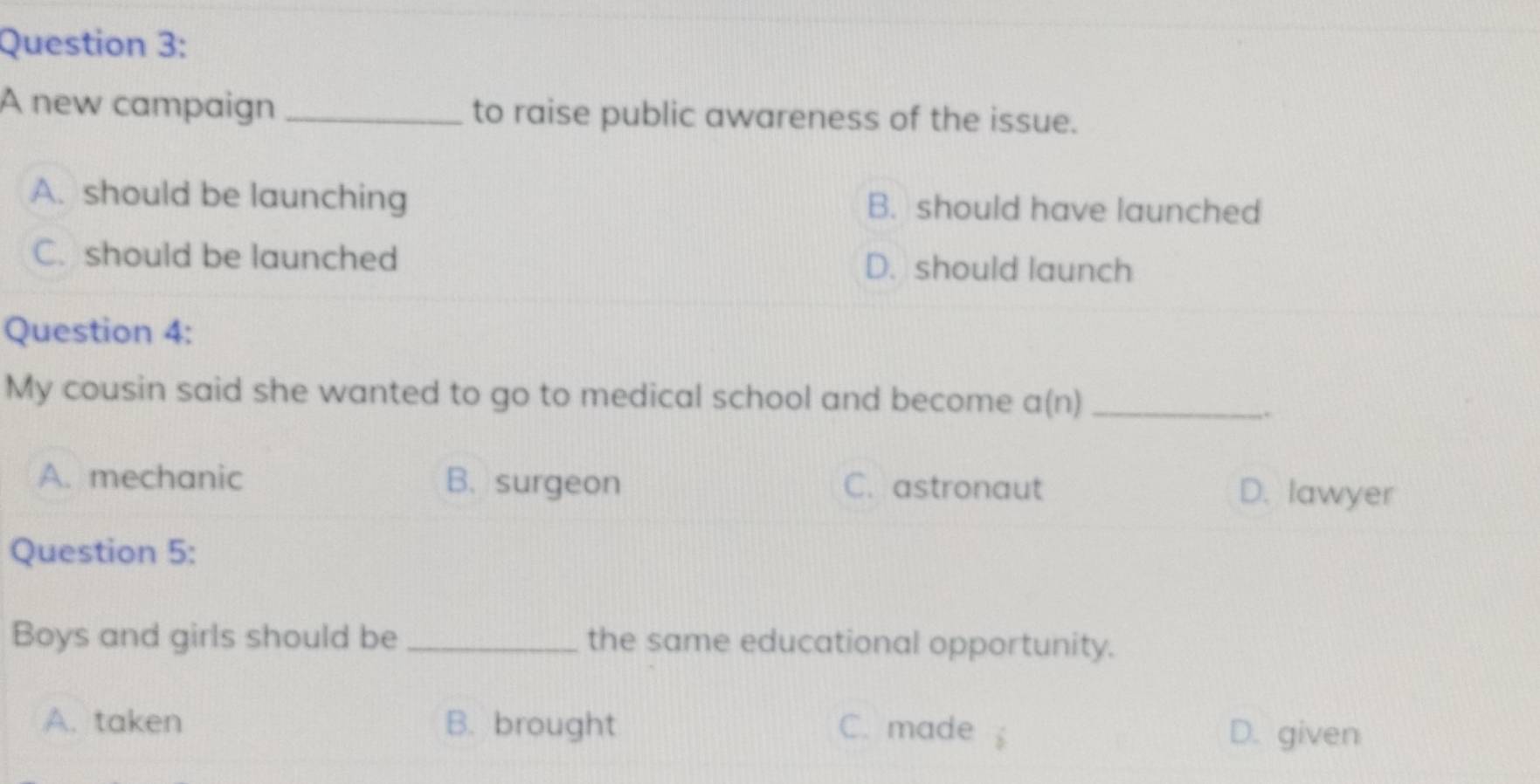 A new campaign _to raise public awareness of the issue.
A. should be launching B. should have launched
C. should be launched D. should launch
Question 4:
My cousin said she wanted to go to medical school and become a(n) _
..
A. mechanic B. surgeon C. astronaut D. lawyer
Question 5:
Boys and girls should be _the same educational opportunity.
A. taken B. brought C. made
D. given