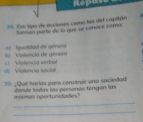 Repas
38. Ese tipo de acciones como las del capitán A
forman parte de lo que se conoce como:
a) I gualdad de género
b) Violencia de género
c) Violencia verbal
d) Violencia social
39. ¿Qué harías para construir una sociedad
donde todas las personas tengan las
mismas oportunidades?
_
_