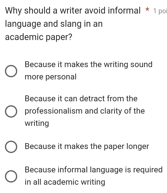 Why should a writer avoid informal * 1 poi
language and slang in an
academic paper?
Because it makes the writing sound
more personal
Because it can detract from the
professionalism and clarity of the
writing
Because it makes the paper longer
Because informal language is required
in all academic writing