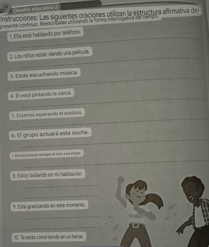 Desafío educativo 2 
Instrucciones: Las siguientes oraciones utilizan la estructura afirmativa del 
presente continuo. Reescríbalas utilizando la forma interrogativa del tiempo. 
_ 
1. Ella está hablando por teléfono. 
_ 
_ 
_ 
_ 
2. Los niños están viendo una película. 
_ 
_ 
_ 
_ 
3. Estás escuchando música. 
_ 
_ 
4. Él está pintando la cerca. 
_ 
5. Estamos esperando el autobús. 
_ 
6. El grupo actuará esta noche. 
_ 
7. Ella está enviando mensajes de texto a sus amigos. 
8. Estoy bailando en mi habitación. 
_ 
_ 
9. Está granizando en este momento. 
_ 
_ 
10. Te estás convirtiendo en un héroe.