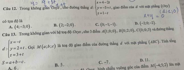 Trong không gian Oxyz , cho đường thẳng d: beginarrayl x=4-2t y=-3+t z=1-tendarray. , giao điểm của d với mặt phẳng (Oxy)
có tọa độ là
A. (4;-3;0). B. (2;-2;0). C. (0;-1;-1). D. (-2;0;-2). 
Câu 13. Trong không gian với hệ toạ độ Oxyz , cho 3 điểm A(1;0;0), B(0;2;0), C(0;0;3) và đường thẳng
d :beginarrayl x=-t y=2+t z=3+tendarray.. Gọi M(a;b;c) là toạ độ giao điểm của đường thằng d với mặt phẳng (ABC). Tính tổng
C. -7. D. 11.
S=a+b-c. B. 5 . M(-4;5;2) lên mặt
A. 6 . hình chiếu vuông góc của điểm