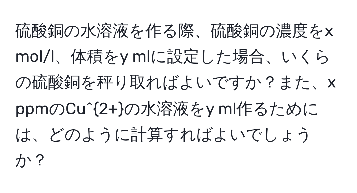 硫酸銅の水溶液を作る際、硫酸銅の濃度をx mol/l、体積をy mlに設定した場合、いくらの硫酸銅を秤り取ればよいですか？また、x ppmのCu^(2+)の水溶液をy ml作るためには、どのように計算すればよいでしょうか？