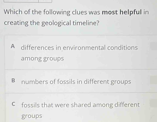 Which of the following clues was most helpful in
creating the geological timeline?
A differences in environmental conditions
among groups
B numbers of fossils in different groups
C fossils that were shared among different
groups