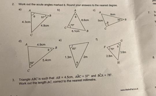 ne
2. Work out the acute angles marked θ. Round your answers to the nearest degree.
a)b)c) b
7. T
 
  
 
d)
e)
 
 
8.
3. Triangle ABC is such that AB=4.5cm,Awidehat BC=37° and Bwidehat CA=78°.
Work out the length AC, correct to the nearest millimetre.
www.MathsPad.co.uk