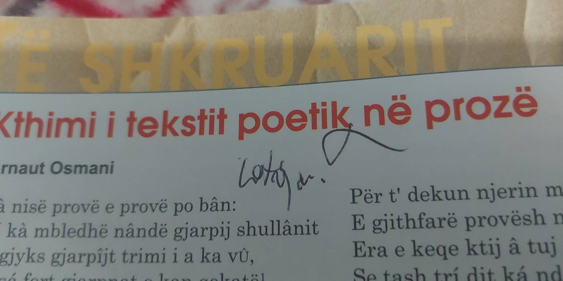 Kthimi i tekstit poetik në prozë 
rnaut Osmani 
à nisë provë e provë po bân: Për t' dekun njerin m 
kà mbledhë nândë gjarpij shullânit E gjithfarë provësh n 
gjyks gjarpîjt trimi i a ka vû, Era e keqe ktij â tuj 
Se tash trí dit ká nd