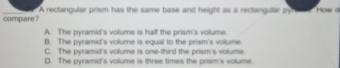 A rectangular prism has the same base and height as a rectangular pyr saa How d
compare?
A. The pyramid's volume is half the prism's volume.
B. The pyramid's volume is equal to the prism's volume.
C. The pyramid's volume is one-third the prism's volume.
D. The pyramid's volume is three times the prism's volume.