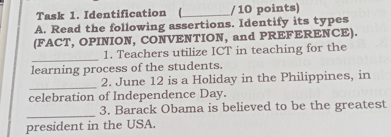 Task 1. Identification (_ / 10 points) 
A. Read the following assertions. Identify its types 
(FACT, OPINION, CONVENTION, and PREFERENCE). 
_ 
1. Teachers utilize ICT in teaching for the 
learning process of the students. 
_ 
2. June 12 is a Holiday in the Philippines, in 
celebration of Independence Day. 
_ 
3. Barack Obama is believed to be the greatest 
president in the USA.