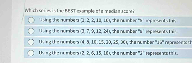 Which series is the BEST example of a median score?
Using the numbers (1,2,2,10,10) , the number "5" represents this.
Using the numbers (3,7,9,12,24) , the number "9" represents this.
Using the numbers (4,8,10,15,20,25,30) , the number '' 16'' represents th
Using the numbers (2,2,6,15,18) , the number "2" represents this.