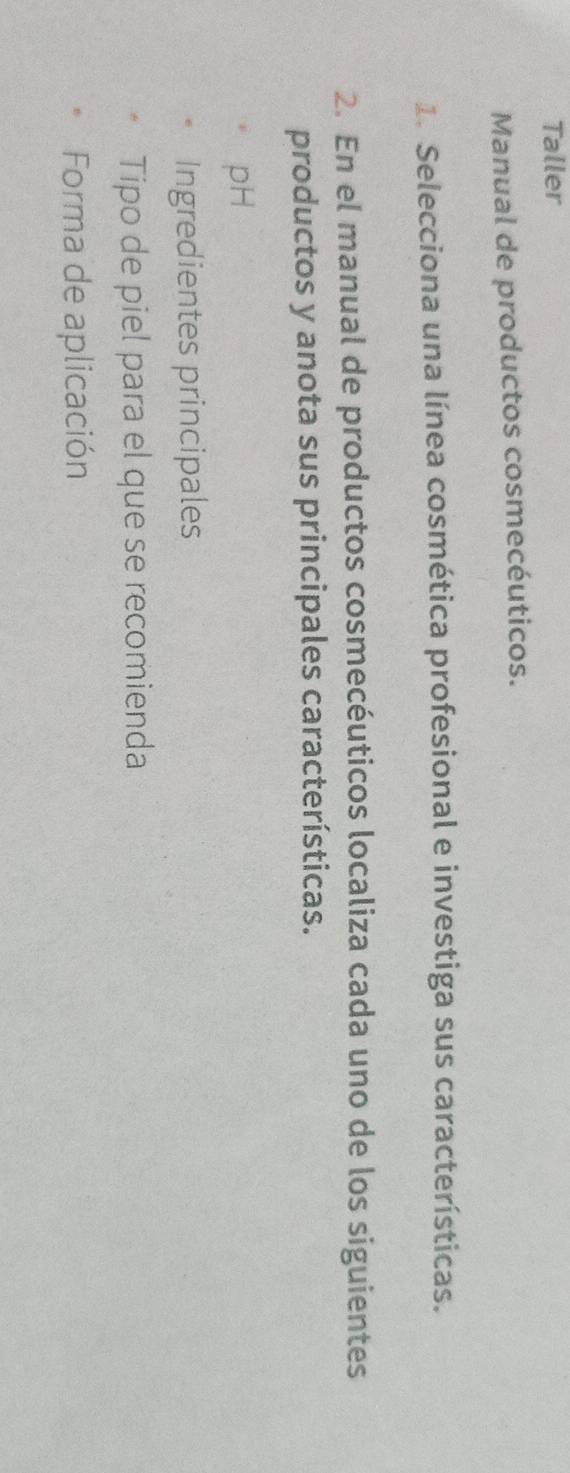 Taller 
Manual de productos cosmecéuticos. 
1. Selecciona una línea cosmética profesional e investiga sus características. 
2. En el manual de productos cosmecéuticos localiza cada uno de los siguientes 
productos y anota sus principales características. 
pH 
Ingredientes principales 
Tipo de piel para el que se recomienda 
Forma de aplicación