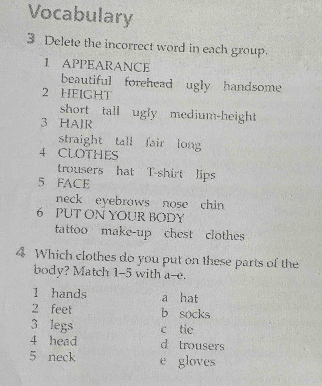 Vocabulary
3 Delete the incorrect word in each group.
1 APPEARANCE
beautiful forehead ugly handsome
2 HEIGHT
short tall ugly medium-height
3 HAIR
straight tall fair long
4 CLOTHES
trousers hat T-shirt lips
5 FACE
neck eyebrows nose chin 
6 PUT ON YOUR BODY
tattoo make-up chest clothes
4 Which clothes do you put on these parts of the
body? Match 1-5 with a--e.
1 hands
a hat
2 feet b socks
3 legs
c tie
4 head d trousers
5 neck
e gloves